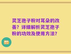 灵芝孢子粉对耳朵的改善？详细解析灵芝孢子粉的功效及使用方法？