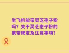 坐飞机能带灵芝孢子粉吗？关于灵芝孢子粉的携带规定及注意事项？