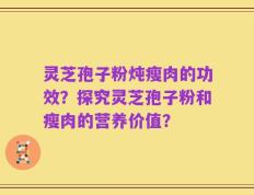 灵芝孢子粉炖瘦肉的功效？探究灵芝孢子粉和瘦肉的营养价值？