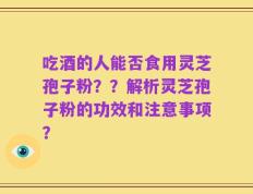 吃酒的人能否食用灵芝孢子粉？？解析灵芝孢子粉的功效和注意事项？