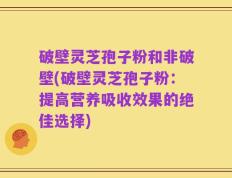 破壁灵芝孢子粉和非破壁(破壁灵芝孢子粉：提高营养吸收效果的绝佳选择)