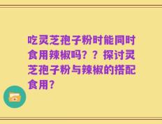 吃灵芝孢子粉时能同时食用辣椒吗？？探讨灵芝孢子粉与辣椒的搭配食用？