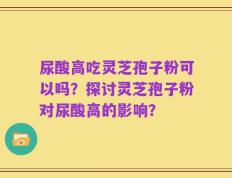 尿酸高吃灵芝孢子粉可以吗？探讨灵芝孢子粉对尿酸高的影响？
