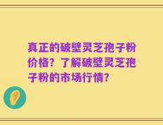 真正的破壁灵芝孢子粉价格？了解破壁灵芝孢子粉的市场行情？