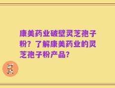 康美药业破壁灵芝孢子粉？了解康美药业的灵芝孢子粉产品？