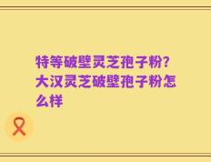 特等破壁灵芝孢子粉？大汉灵芝破壁孢子粉怎么样