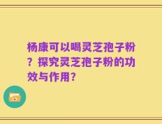 杨康可以喝灵芝孢子粉？探究灵芝孢子粉的功效与作用？