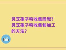 灵芝孢子粉收集网兜？灵芝孢子粉收集和加工的方法？