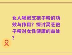 女人喝灵芝孢子粉的功效与作用？探讨灵芝孢子粉对女性健康的益处？