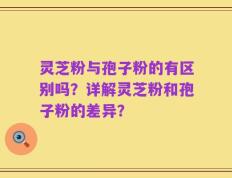 灵芝粉与孢子粉的有区别吗？详解灵芝粉和孢子粉的差异？