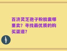 百济灵芝孢子粉胶囊哪里卖？寻找最优质的购买渠道？
