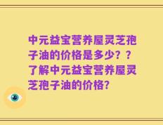 中元益宝营养屋灵芝孢子油的价格是多少？？了解中元益宝营养屋灵芝孢子油的价格？