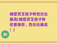 破壁灵芝孢子粉性价比最高(破壁灵芝孢子粉优惠推荐，性价比最高！)