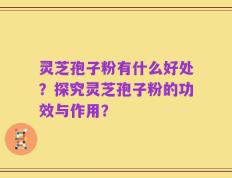 灵芝孢子粉有什么好处？探究灵芝孢子粉的功效与作用？