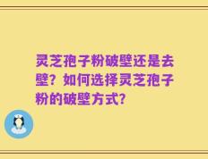 灵芝孢子粉破壁还是去壁？如何选择灵芝孢子粉的破壁方式？