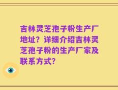 吉林灵芝孢子粉生产厂地址？详细介绍吉林灵芝孢子粉的生产厂家及联系方式？