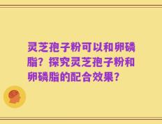 灵芝孢子粉可以和卵磷脂？探究灵芝孢子粉和卵磷脂的配合效果？