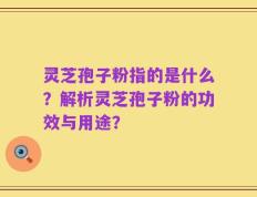 灵芝孢子粉指的是什么？解析灵芝孢子粉的功效与用途？