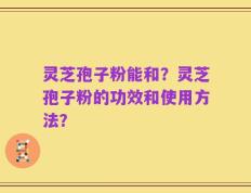 灵芝孢子粉能和？灵芝孢子粉的功效和使用方法？