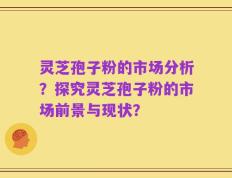 灵芝孢子粉的市场分析？探究灵芝孢子粉的市场前景与现状？