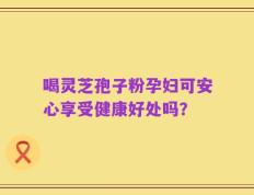 喝灵芝孢子粉孕妇可安心享受健康好处吗？