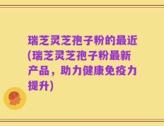 瑞芝灵芝孢子粉的最近(瑞芝灵芝孢子粉最新产品，助力健康免疫力提升)
