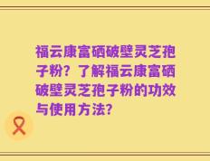 福云康富硒破壁灵芝孢子粉？了解福云康富硒破壁灵芝孢子粉的功效与使用方法？
