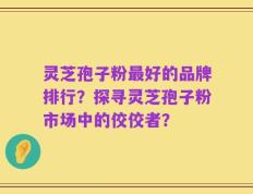 灵芝孢子粉最好的品牌排行？探寻灵芝孢子粉市场中的佼佼者？