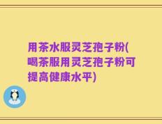 用茶水服灵芝孢子粉(喝茶服用灵芝孢子粉可提高健康水平)