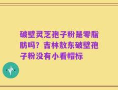 破壁灵芝孢子粉是零脂肪吗？吉林敖东破壁孢子粉没有小看帽标