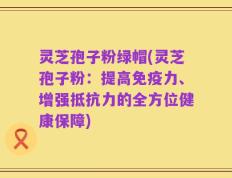 灵芝孢子粉绿帽(灵芝孢子粉：提高免疫力、增强抵抗力的全方位健康保障)
