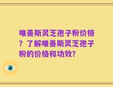 唯善斯灵芝孢子粉价格？了解唯善斯灵芝孢子粉的价格和功效？