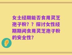 女士经期能否食用灵芝孢子粉？？探讨女性经期期间食用灵芝孢子粉的安全性？