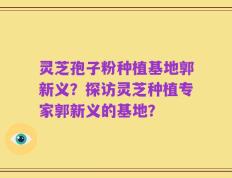 灵芝孢子粉种植基地郭新义？探访灵芝种植专家郭新义的基地？