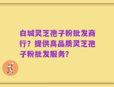 白城灵芝孢子粉批发商行？提供高品质灵芝孢子粉批发服务？