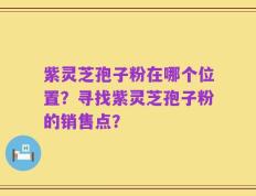 紫灵芝孢子粉在哪个位置？寻找紫灵芝孢子粉的销售点？