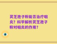 灵芝孢子粉能否治疗咽炎？科学解析灵芝孢子粉对咽炎的作用？