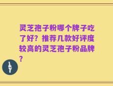 灵芝孢子粉哪个牌子吃了好？推荐几款好评度较高的灵芝孢子粉品牌？