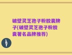 破壁灵芝孢子粉胶囊牌子(破壁灵芝孢子粉胶囊著名品牌推荐)