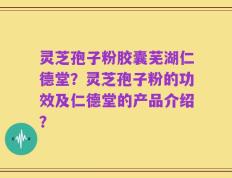 灵芝孢子粉胶囊芜湖仁德堂？灵芝孢子粉的功效及仁德堂的产品介绍？