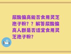 尿酸偏高能否食用灵芝孢子粉？？解答尿酸偏高人群是否适宜食用灵芝孢子粉？