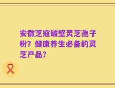 安徽芝寇破壁灵芝孢子粉？健康养生必备的灵芝产品？