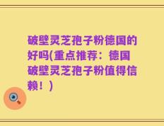 破壁灵芝孢子粉德国的好吗(重点推荐：德国破壁灵芝孢子粉值得信赖！)