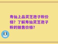 寿仙上品灵芝孢子粉价格？了解寿仙灵芝孢子粉的销售价格？
