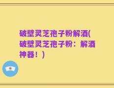 破壁灵芝孢子粉解酒(破壁灵芝孢子粉：解酒神器！)