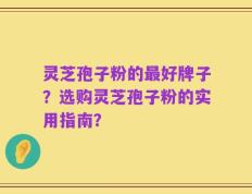 灵芝孢子粉的最好牌子？选购灵芝孢子粉的实用指南？