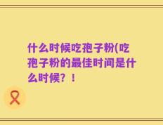 什么时候吃孢子粉(吃孢子粉的最佳时间是什么时候？！