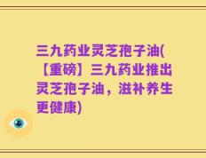 三九药业灵芝孢子油(【重磅】三九药业推出灵芝孢子油，滋补养生更健康)