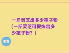 一斤灵芝出多少孢子粉(一斤灵芝可提炼出多少孢子粉？)