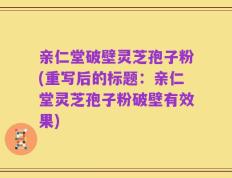 亲仁堂破壁灵芝孢子粉(重写后的标题：亲仁堂灵芝孢子粉破壁有效果)